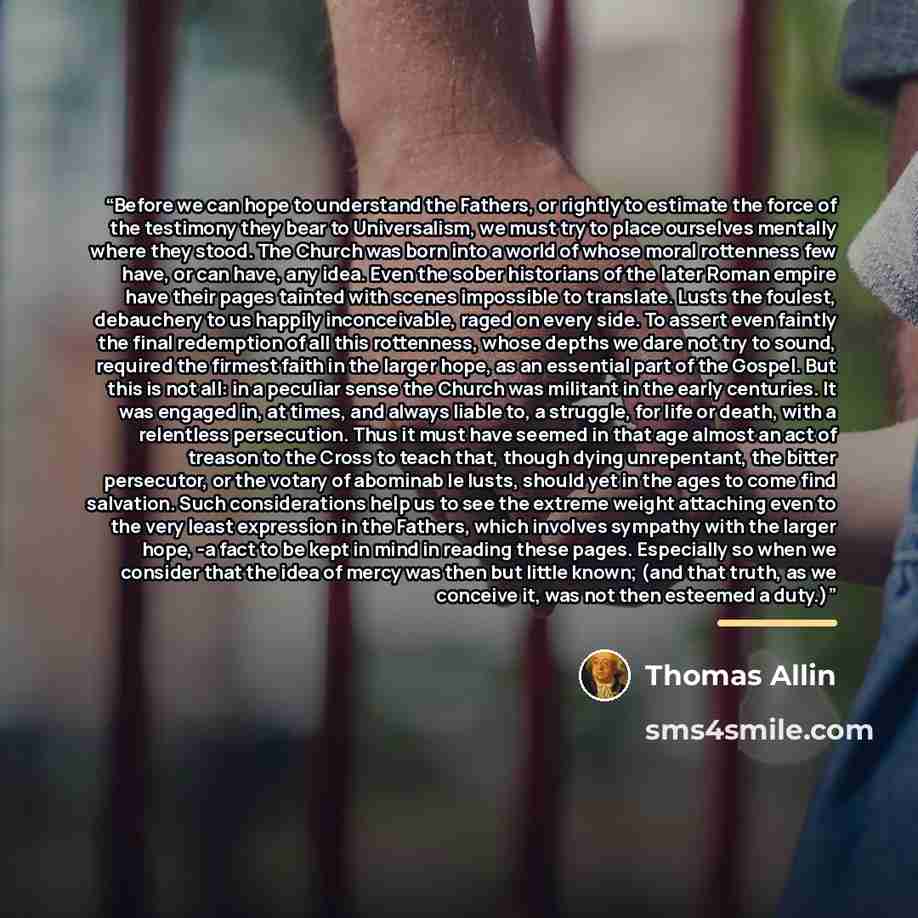“Before we can hope to understand the Fathers, or rightly to estimate the force of the testimony they bear to Universalism, we must try to place ourselves mentally where they stood. The Church was born into a world of whose moral rottenness few have, or can have, any idea. Even the sober historians…” quote by Thomas Allin