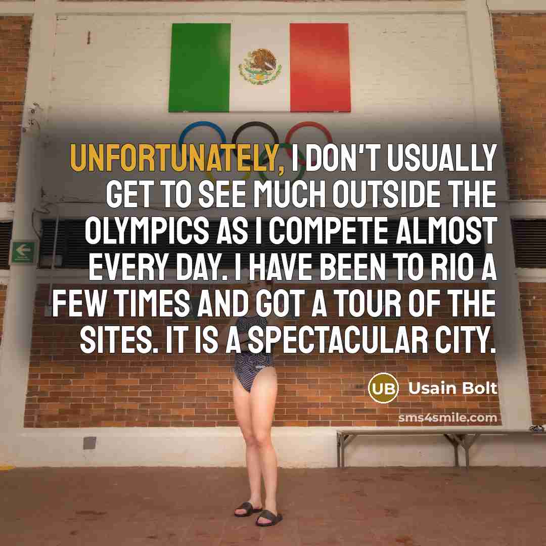 “Unfortunately, I don't usually get to see much outside the Olympics as I compete almost every day. I have been to Rio a few times and got a tour of the sites. It is a spectacular city.” quote by Usain Bolt