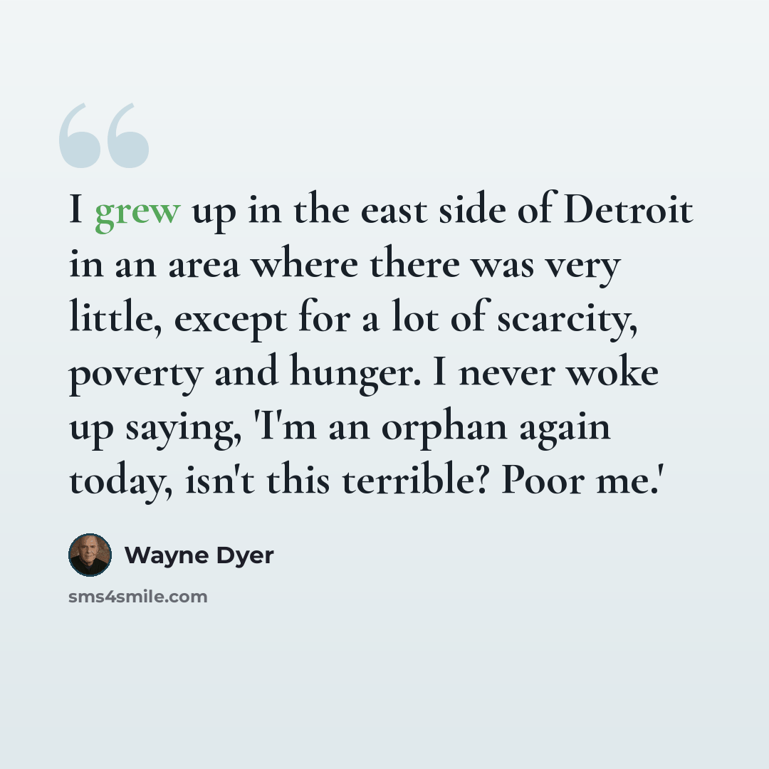 “I grew up in the east side of Detroit in an area where there was very little, except for a lot of scarcity, poverty and hunger. I never woke up saying, 'I'm an orphan again today, isn't this terrible? Poor me.'” quote by Wayne Dyer