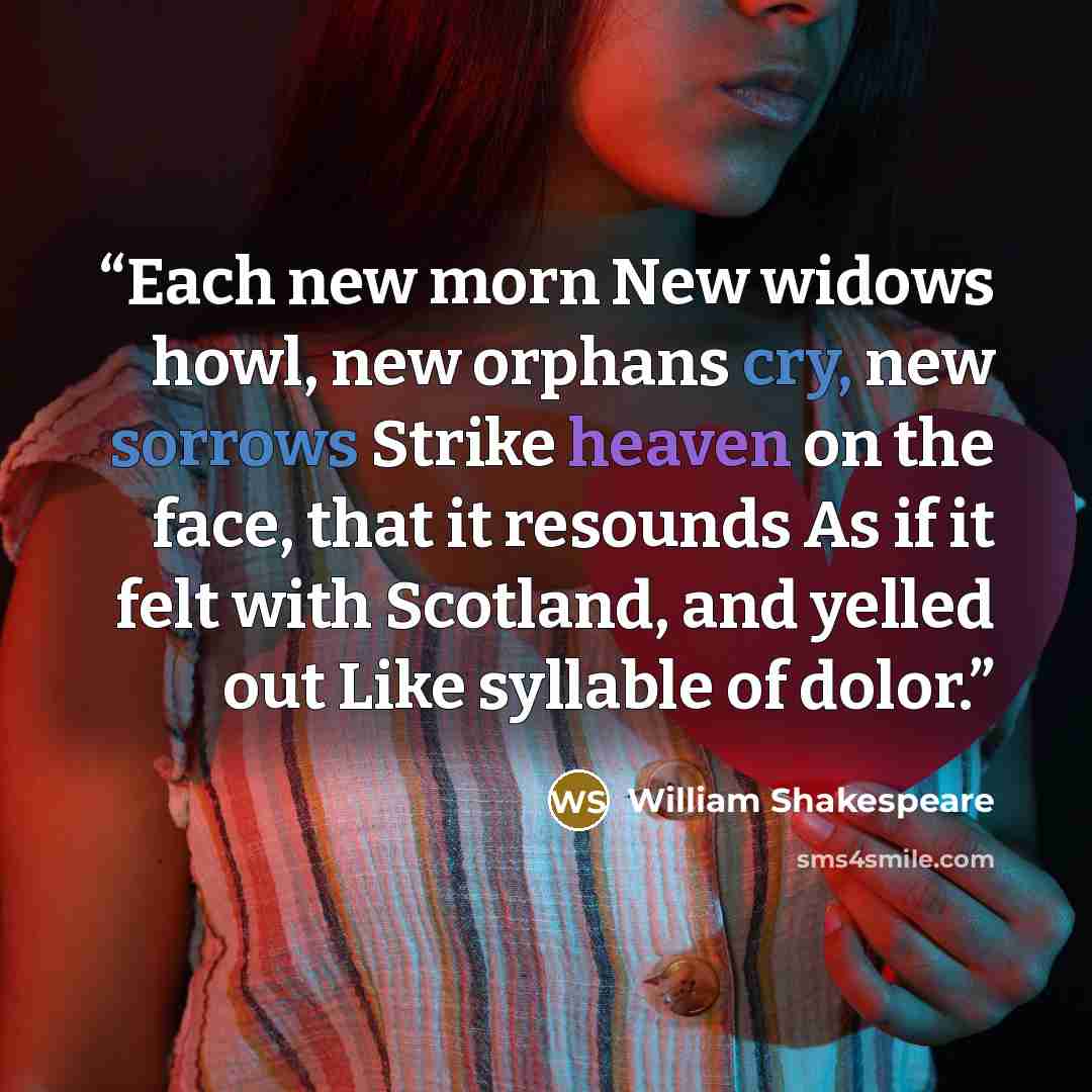 “Each new morn New widows howl, new orphans cry, new sorrows Strike heaven on the face, that it resounds As if it felt with Scotland, and yelled out Like syllable of dolor.” quote by William Shakespeare