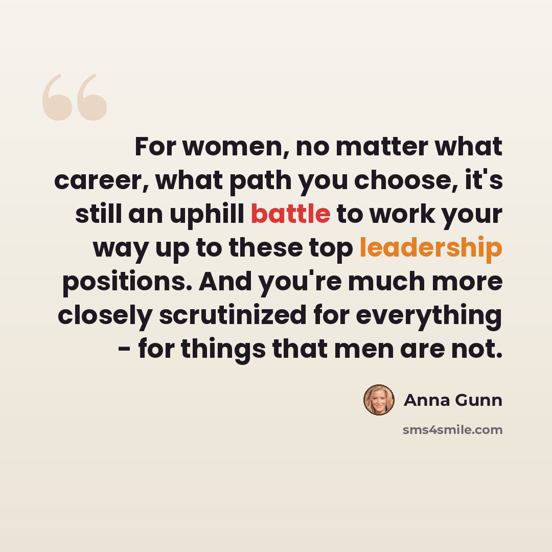 “For women, no matter what career, what path you choose, it's still an uphill battle to work your way up to these top leadership positions. And you're much more closely scrutinized for everything - for things that men are not.” quote by Anna Gunn