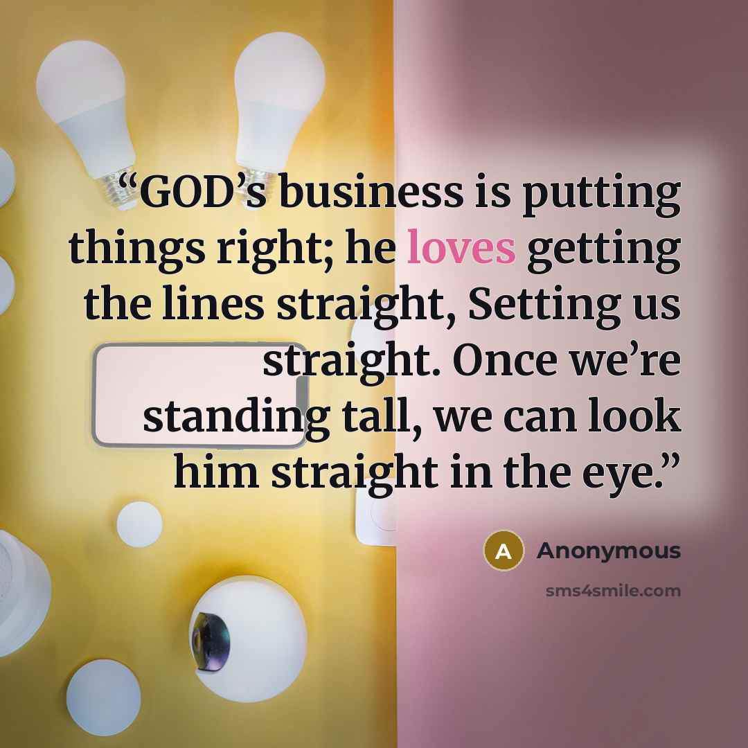 “GOD’s business is putting things right; he loves getting the lines straight, Setting us straight. Once we’re standing tall, we can look him straight in the eye.” quote by Anonymous