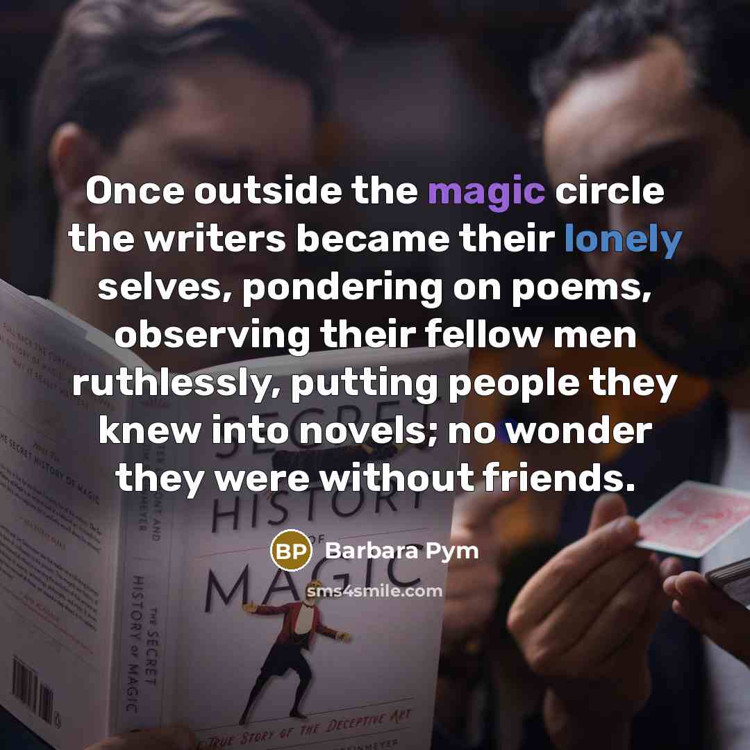 “Once outside the magic circle the writers became their lonely selves, pondering on poems, observing their fellow men ruthlessly, putting people they knew into novels; no wonder they were without friends.” quote by Barbara Pym