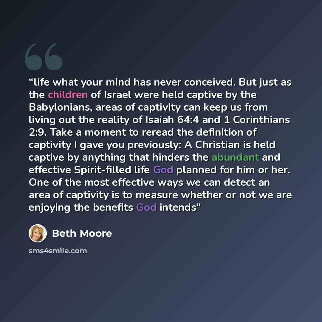 “life what your mind has never conceived. But just as the children of Israel were held captive by the Babylonians, areas of captivity can keep us from living out the reality of Isaiah 64:4 and 1 Corinthians 2:9. Take a moment to reread the definition of captivity I gave you previously: A Christian…” quote by Beth Moore