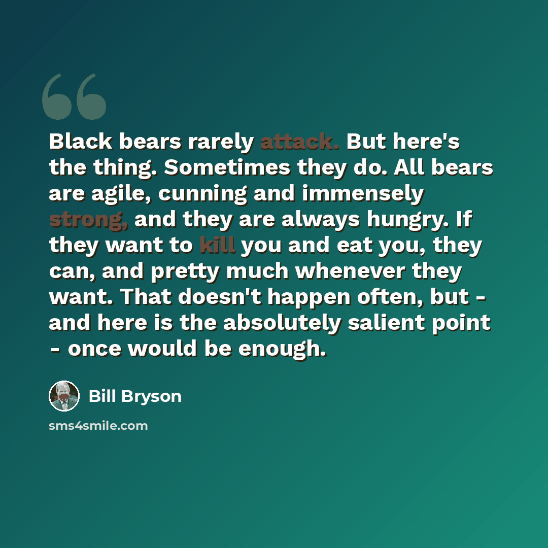 “Black bears rarely attack. But here's the thing. Sometimes they do. All bears are agile, cunning and immensely strong, and they are always hungry. If they want to kill you and eat you, they can, and pretty much whenever they want. That doesn't happen often, but - and here is the absolutely salient…” quote by Bill Bryson