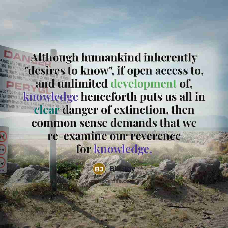 “Although humankind inherently "desires to know", if open access to, and unlimited development of, knowledge henceforth puts us all in clear danger of extinction, then common sense demands that we re-examine our reverence for knowledge.” quote by Bill Joy