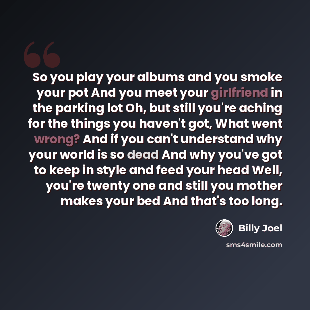 “So you play your albums and you smoke your pot And you meet your girlfriend in the parking lot Oh, but still you're aching for the things you haven't got, What went wrong? And if you can't understand why your world is so dead And why you've got to keep in style and feed your head Well, you're…” quote by Billy Joel