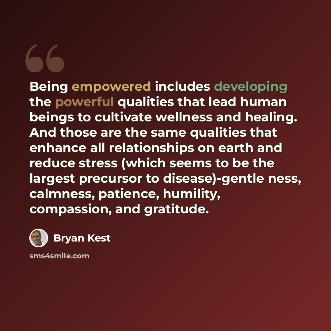 “Being empowered includes developing the powerful qualities that lead human beings to cultivate wellness and healing. And those are the same qualities that enhance all relationships on earth and reduce stress (which seems to be the largest precursor to disease)-gentle ness, calmness, patience…” quote by Bryan Kest