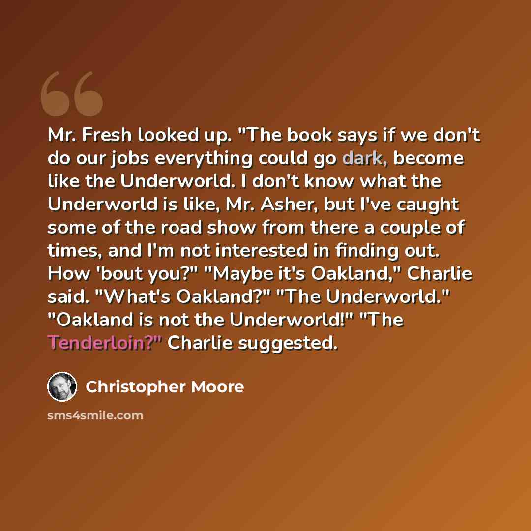 “Mr. Fresh looked up. "The book says if we don't do our jobs everything could go dark, become like the Underworld. I don't know what the Underworld is like, Mr. Asher, but I've caught some of the road show from there a couple of times, and I'm not interested in finding out. How 'bout you?" "Maybe…” quote by Christopher Moore
