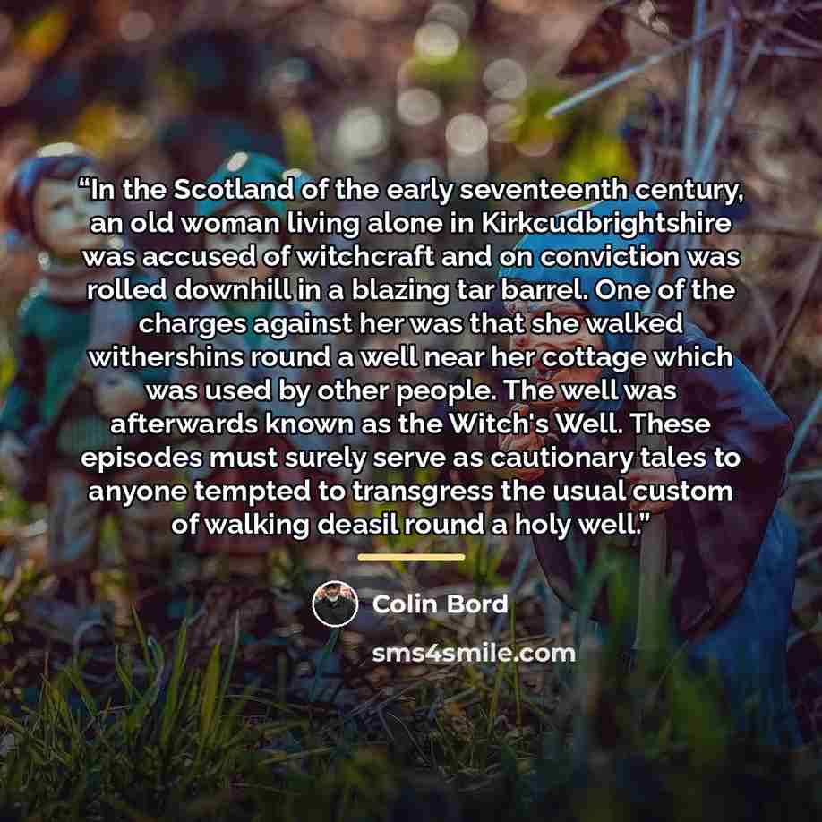 “In the Scotland of the early seventeenth century, an old woman living alone in Kirkcudbrightshire was accused of witchcraft and on conviction was rolled downhill in a blazing tar barrel. One of the charges against her was that she walked withershins round a well near her cottage which was used by…” quote by Colin Bord