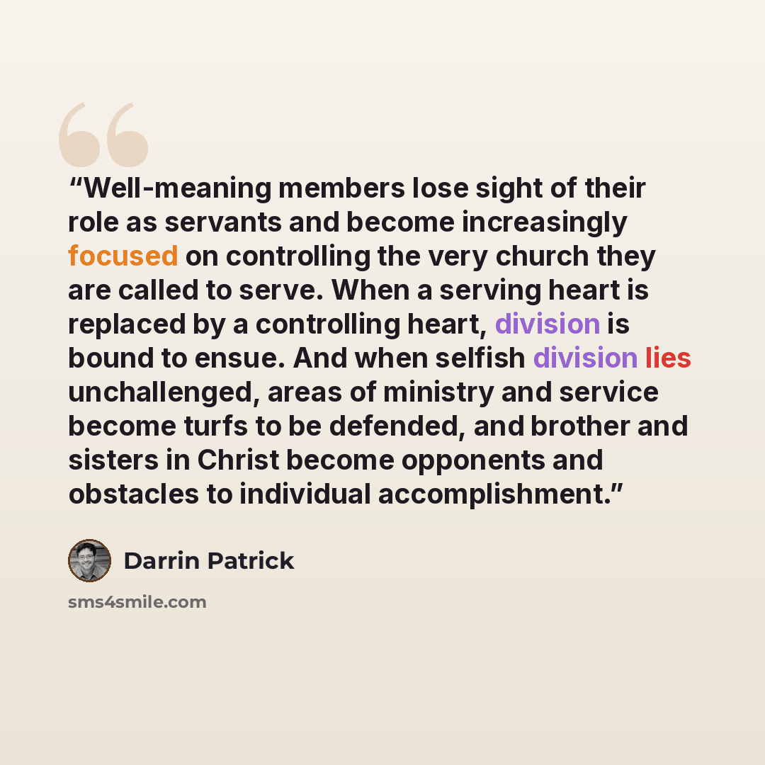 “Well-meaning members lose sight of their role as servants and become increasingly focused on controlling the very church they are called to serve. When a serving heart is replaced by a controlling heart, division is bound to ensue. And when selfish division lies unchallenged, areas of ministry and…” quote by Darrin Patrick
