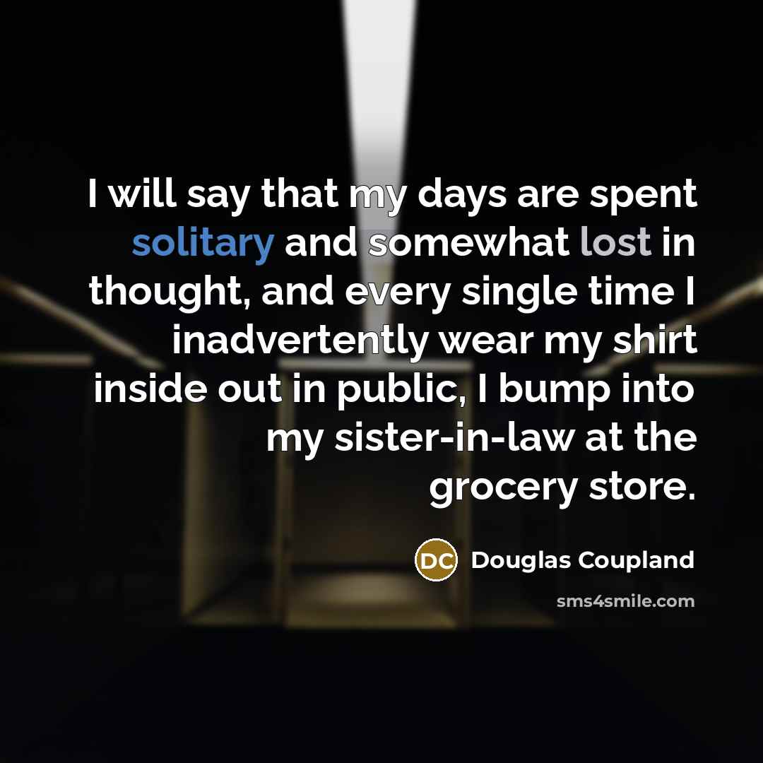 “I will say that my days are spent solitary and somewhat lost in thought, and every single time I inadvertently wear my shirt inside out in public, I bump into my sister-in-law at the grocery store.” quote by Douglas Coupland