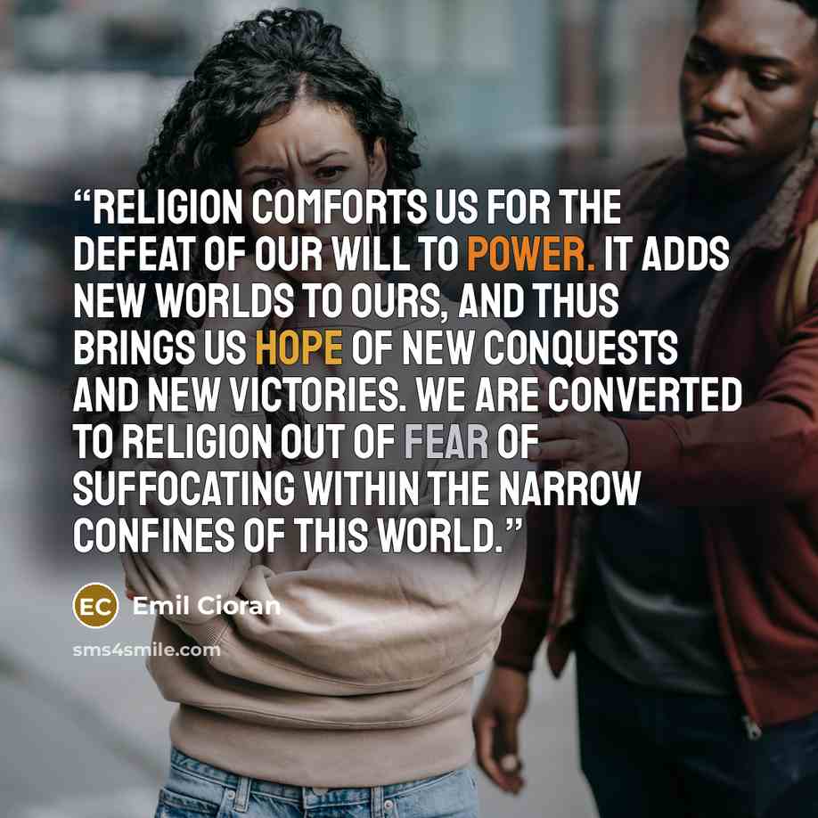 “Religion comforts us for the defeat of our will to power. It adds new worlds to ours, and thus brings us hope of new conquests and new victories. We are converted to religion out of fear of suffocating within the narrow confines of this world.” quote by Emil Cioran