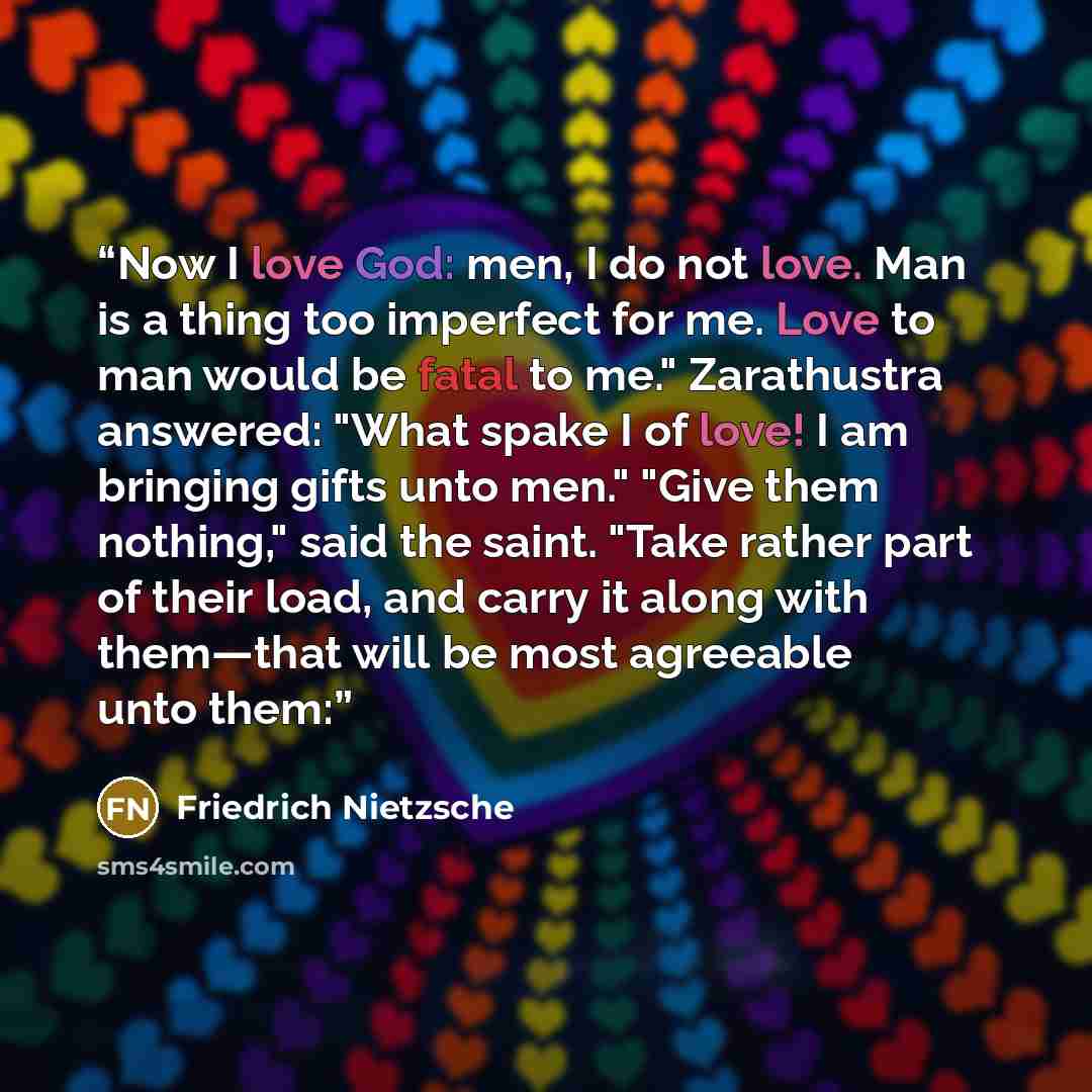 “Now I love God: men, I do not love. Man is a thing too imperfect for me. Love to man would be fatal to me." Zarathustra answered: "What spake I of love! I am bringing gifts unto men." "Give them nothing," said the saint. "Take rather part of their load, and carry it along with them—that will be…” quote by Friedrich Nietzsche