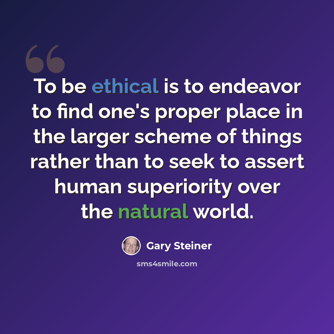 “To be ethical is to endeavor to find one's proper place in the larger scheme of things rather than to seek to assert human superiority over the natural world.” quote by Gary Steiner