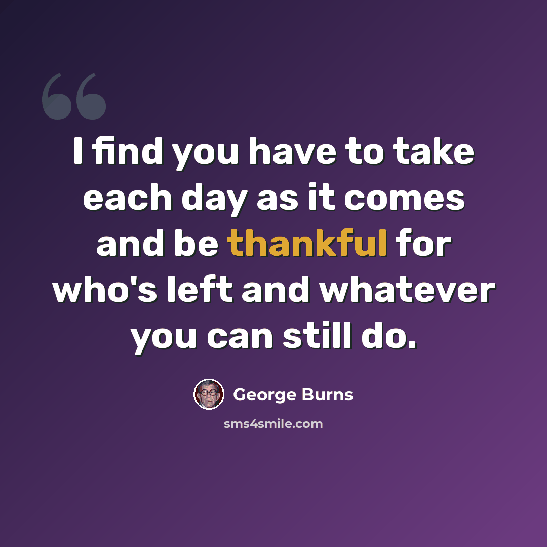“I find you have to take each day as it comes and be thankful for who's left and whatever you can still do.” quote by George Burns