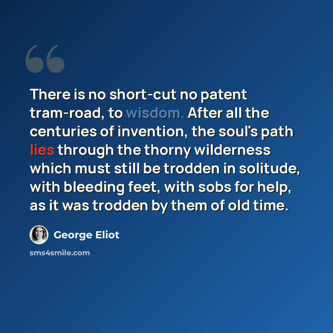 “There is no short-cut no patent tram-road, to wisdom. After all the centuries of invention, the soul's path lies through the thorny wilderness which must still be trodden in solitude, with bleeding feet, with sobs for help, as it was trodden by them of old time.” quote by George Eliot