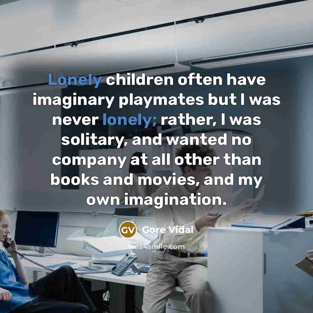 “Lonely children often have imaginary playmates but I was never lonely; rather, I was solitary, and wanted no company at all other than books and movies, and my own imagination.” quote by Gore Vidal