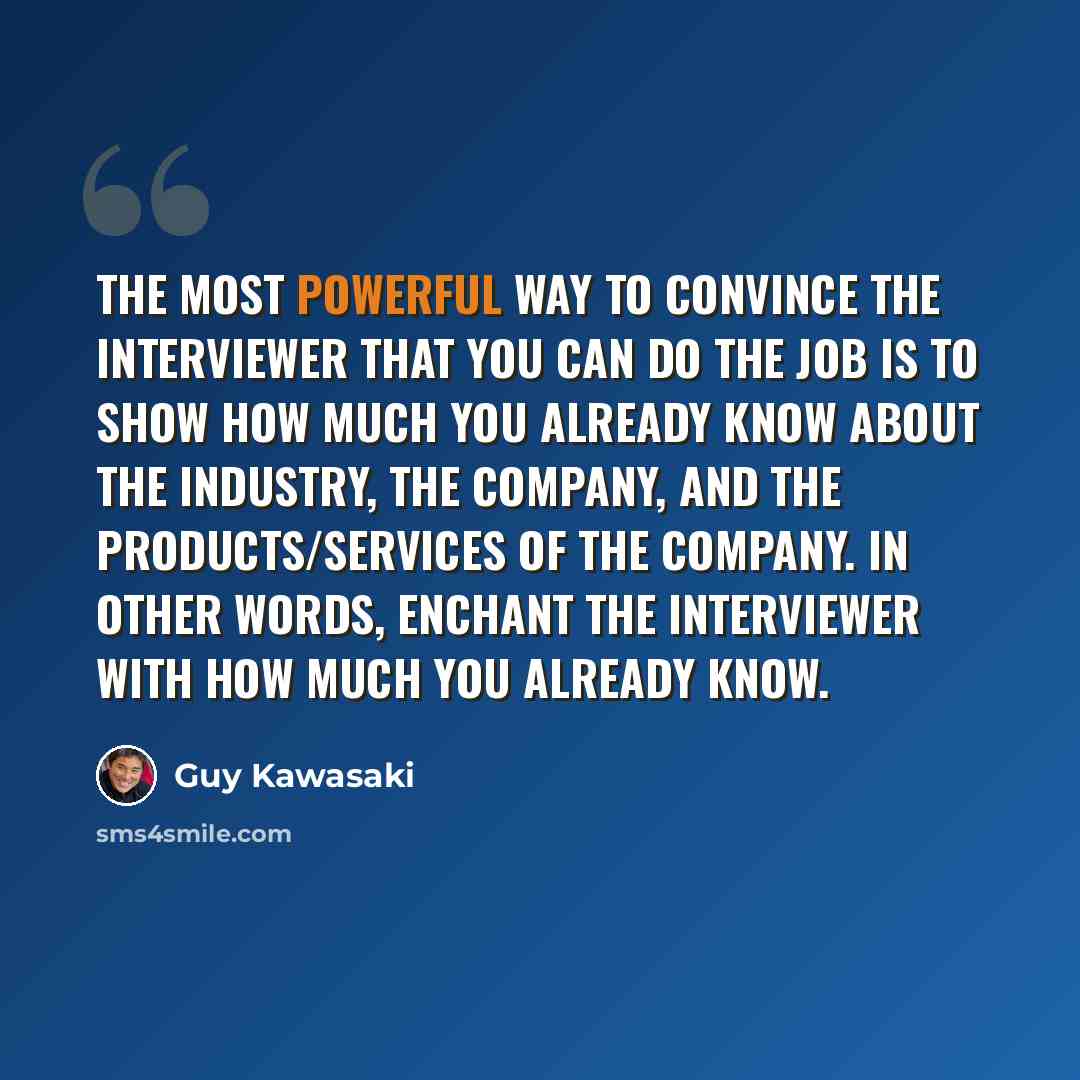 “The most powerful way to convince the interviewer that you can do the job is to show how much you already know about the industry, the company, and the products/services of the company. In other words, enchant the interviewer with how much you already know.” quote by Guy Kawasaki