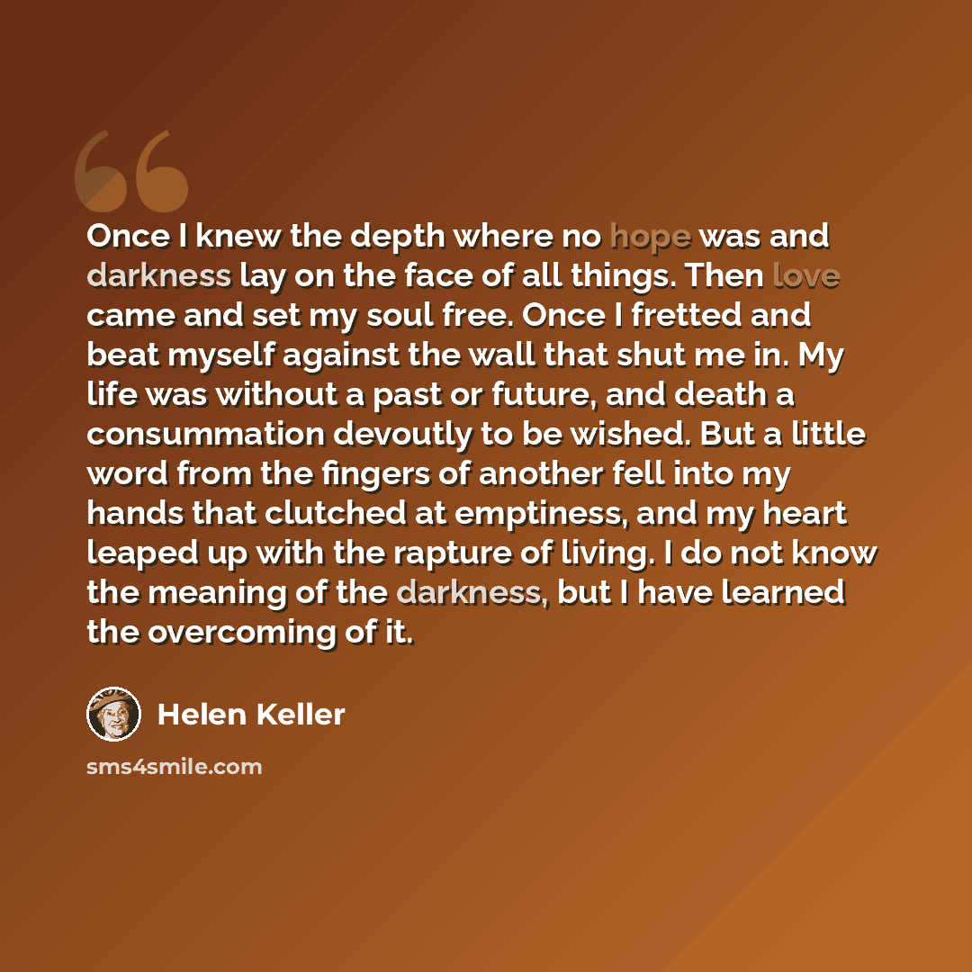 “Once I knew the depth where no hope was and darkness lay on the face of all things. Then love came and set my soul free. Once I fretted and beat myself against the wall that shut me in. My life was without a past or future, and death a consummation devoutly to be wished. But a little word from the…” quote by Helen Keller