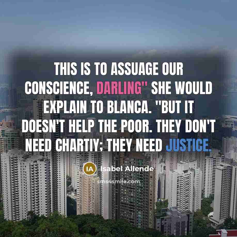 “This is to assuage our conscience, darling" she would explain to Blanca. "But it doesn't help the poor. They don't need chartiy; they need justice.” quote by Isabel Allende