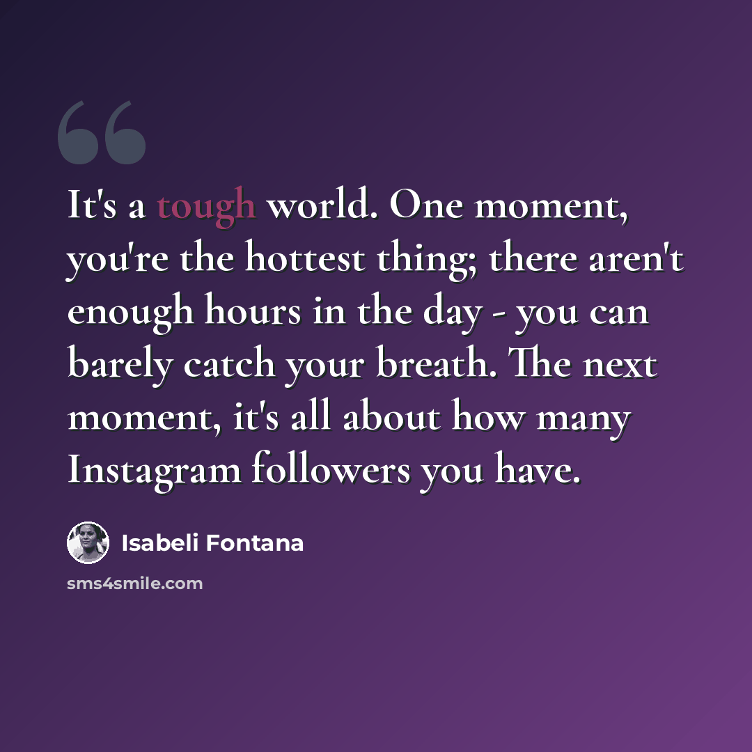 “It's a tough world. One moment, you're the hottest thing; there aren't enough hours in the day - you can barely catch your breath. The next moment, it's all about how many Instagram followers you have.” quote by Isabeli Fontana