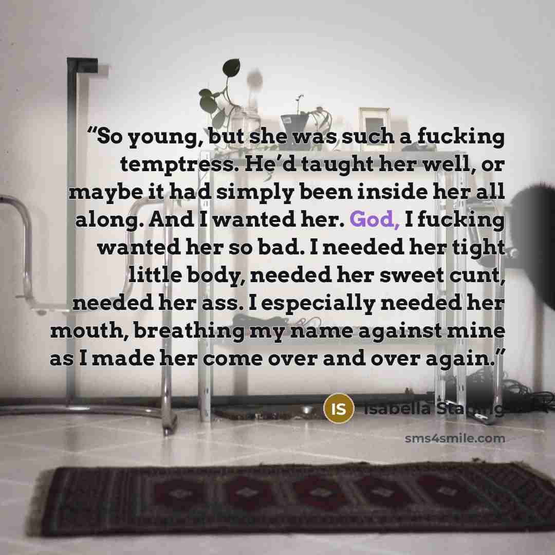 “So young, but she was such a fucking temptress. He’d taught her well, or maybe it had simply been inside her all along. And I wanted her. God, I fucking wanted her so bad. I needed her tight little body, needed her sweet cunt, needed her ass. I especially needed her mouth, breathing my name…” quote by Isabella Starling