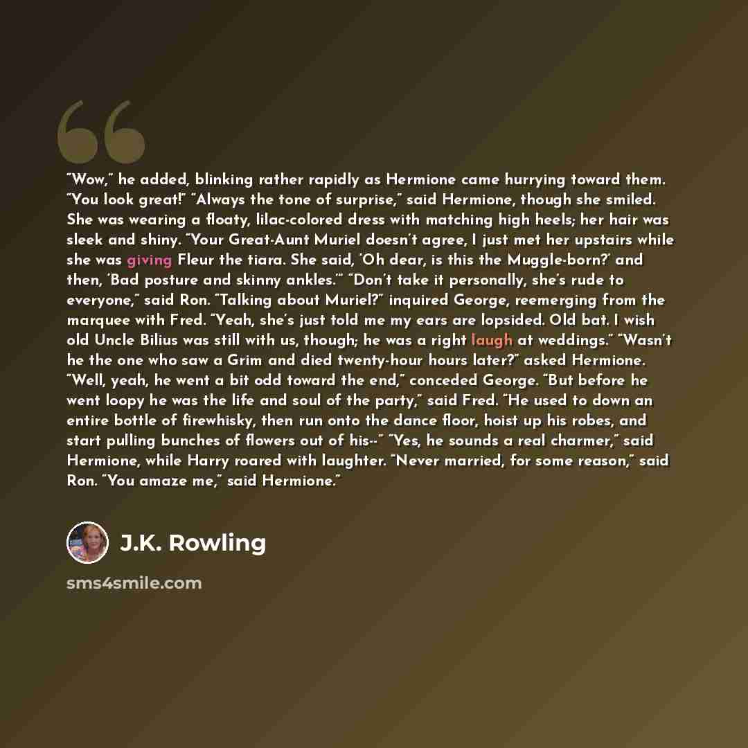 “Wow,” he added, blinking rather rapidly as Hermione came hurrying toward them. “You look great!” “Always the tone of surprise,” said Hermione, though she smiled. She was wearing a floaty, lilac-colored dress with matching high heels; her hair was sleek and shiny. “Your Great-Aunt Muriel doesn’t…” quote by J.K. Rowling