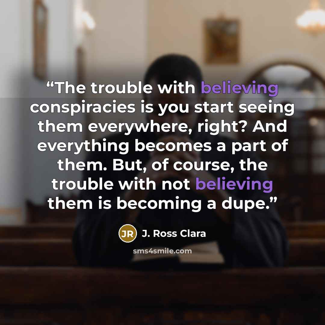 “The trouble with believing conspiracies is you start seeing them everywhere, right? And everything becomes a part of them. But, of course, the trouble with not believing them is becoming a dupe.” quote by J. Ross Clara