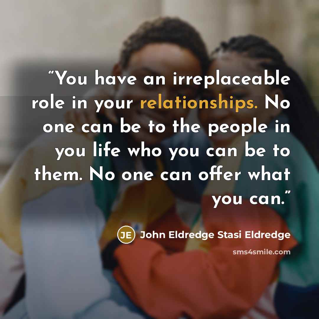“You have an irreplaceable role in your relationships. No one can be to the people in you life who you can be to them. No one can offer what you can.” quote by John Eldredge Stasi Eldredge