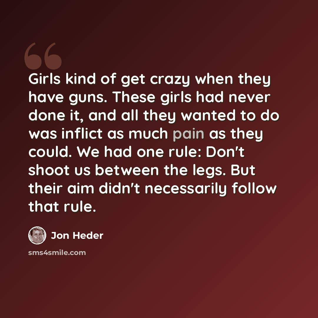“Girls kind of get crazy when they have guns. These girls had never done it, and all they wanted to do was inflict as much pain as they could. We had one rule: Don't shoot us between the legs. But their aim didn't necessarily follow that rule.” quote by Jon Heder