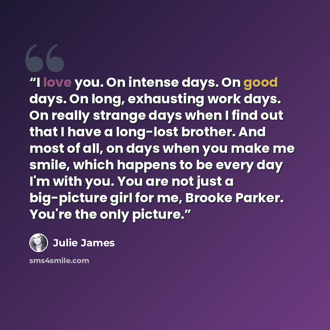 “I love you. On intense days. On good days. On long, exhausting work days. On really strange days when I find out that I have a long-lost brother. And most of all, on days when you make me smile, which happens to be every day I'm with you. You are not just a big-picture girl for me, Brooke Parker…” quote by Julie James