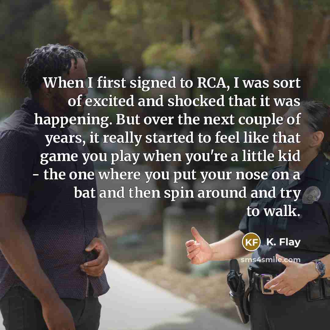 “When I first signed to RCA, I was sort of excited and shocked that it was happening. But over the next couple of years, it really started to feel like that game you play when you're a little kid - the one where you put your nose on a bat and then spin around and try to walk.” quote by K. Flay