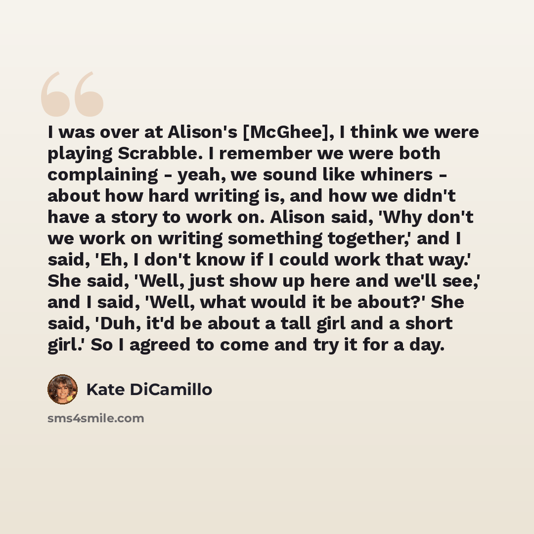 “I was over at Alison's [McGhee], I think we were playing Scrabble. I remember we were both complaining - yeah, we sound like whiners - about how hard writing is, and how we didn't have a story to work on. Alison said, 'Why don't we work on writing something together,' and I said, 'Eh, I don't know…” quote by Kate DiCamillo