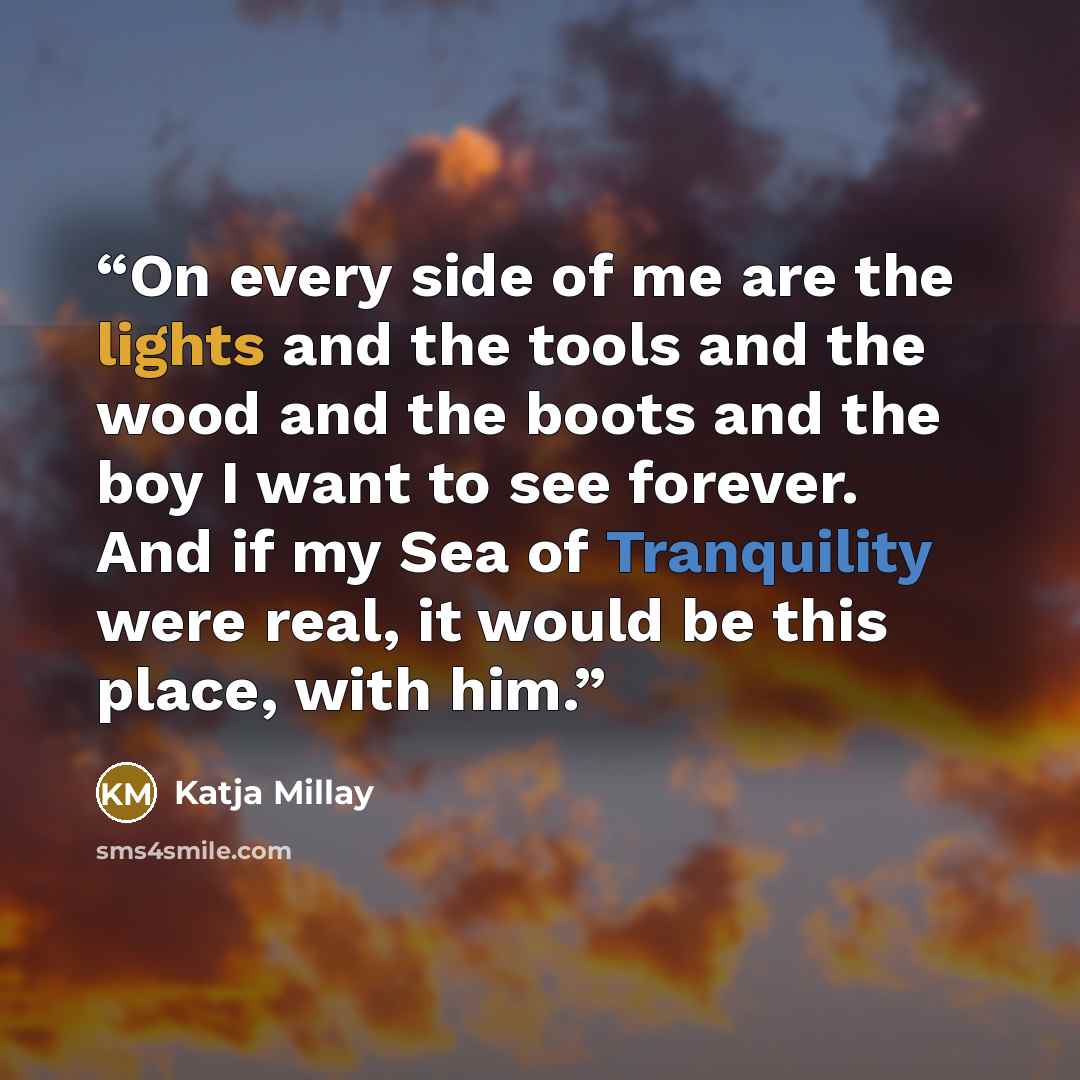 “On every side of me are the lights and the tools and the wood and the boots and the boy I want to see forever. And if my Sea of Tranquility were real, it would be this place, with him.” quote by Katja Millay