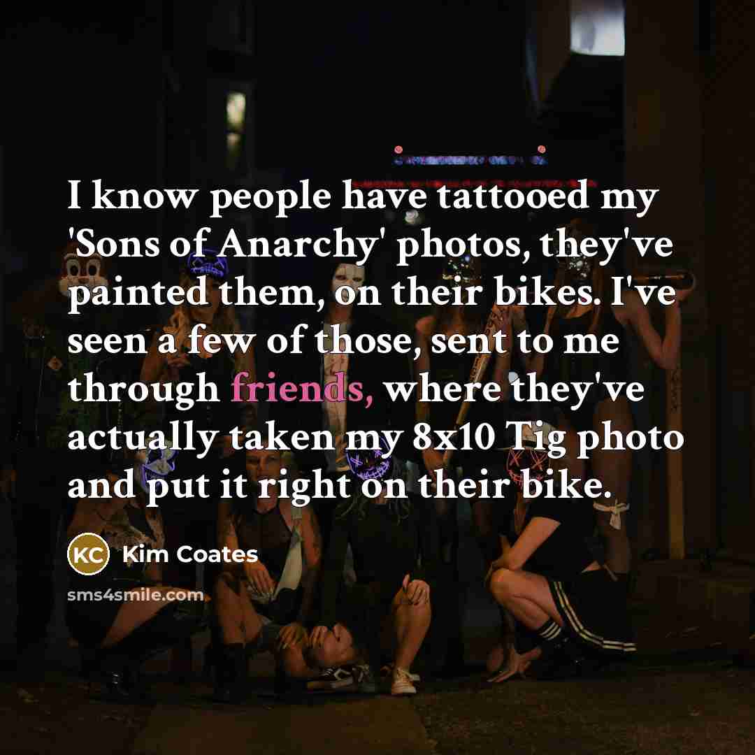 “I know people have tattooed my 'Sons of Anarchy' photos, they've painted them, on their bikes. I've seen a few of those, sent to me through friends, where they've actually taken my 8x10 Tig photo and put it right on their bike.” quote by Kim Coates