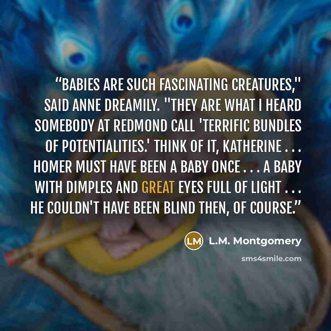 “Babies are such fascinating creatures," said Anne dreamily. "They are what I heard somebody at Redmond call 'terrific bundles of potentialities.' Think of it, Katherine . . . Homer must have been a baby once . . . a baby with dimples and great eyes full of light . . . he couldn't have been blind…” quote by L.M. Montgomery