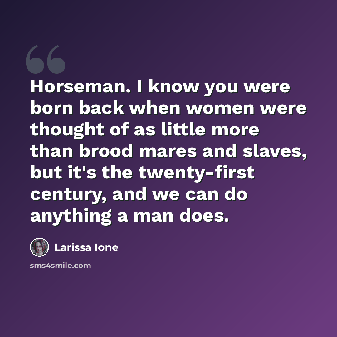 “Horseman. I know you were born back when women were thought of as little more than brood mares and slaves, but it's the twenty-first century, and we can do anything a man does.” quote by Larissa Ione