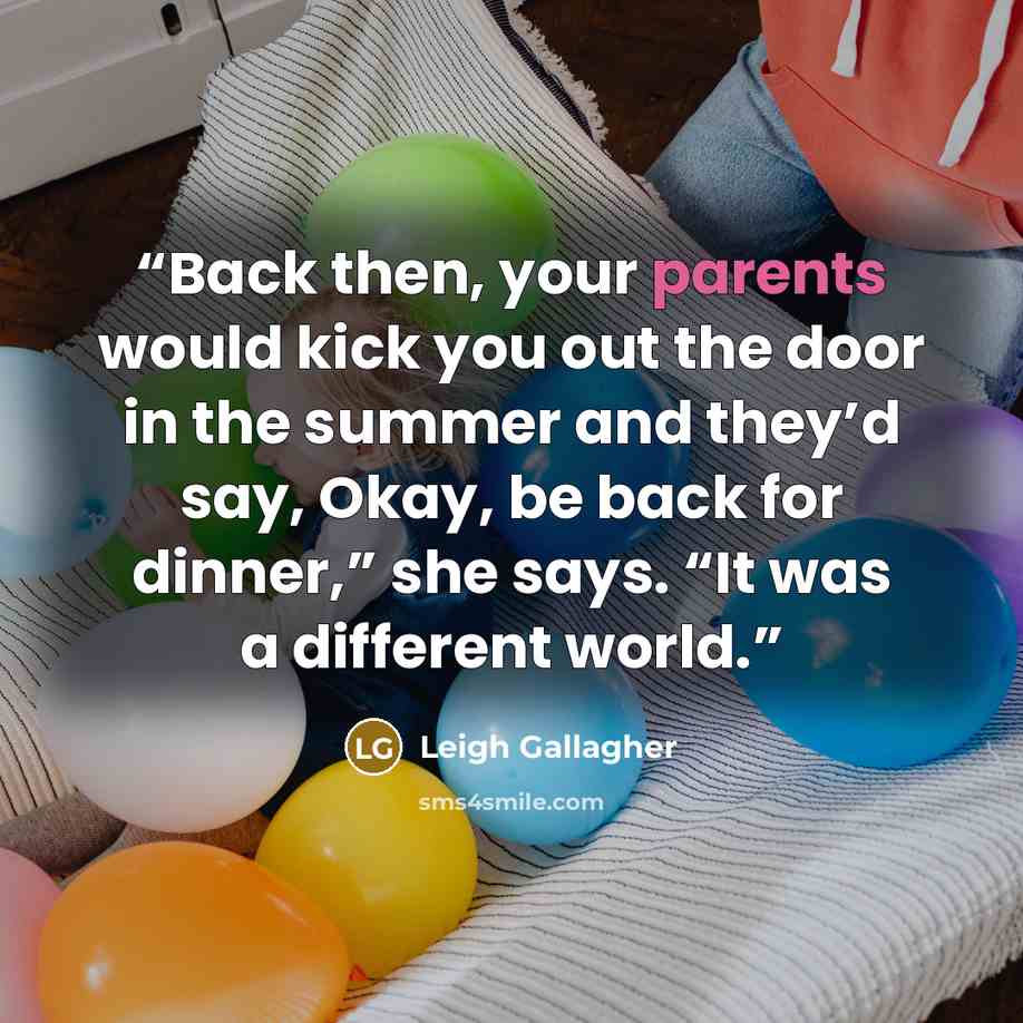 “Back then, your parents would kick you out the door in the summer and they’d say, Okay, be back for dinner,” she says. “It was a different world.” quote by Leigh Gallagher