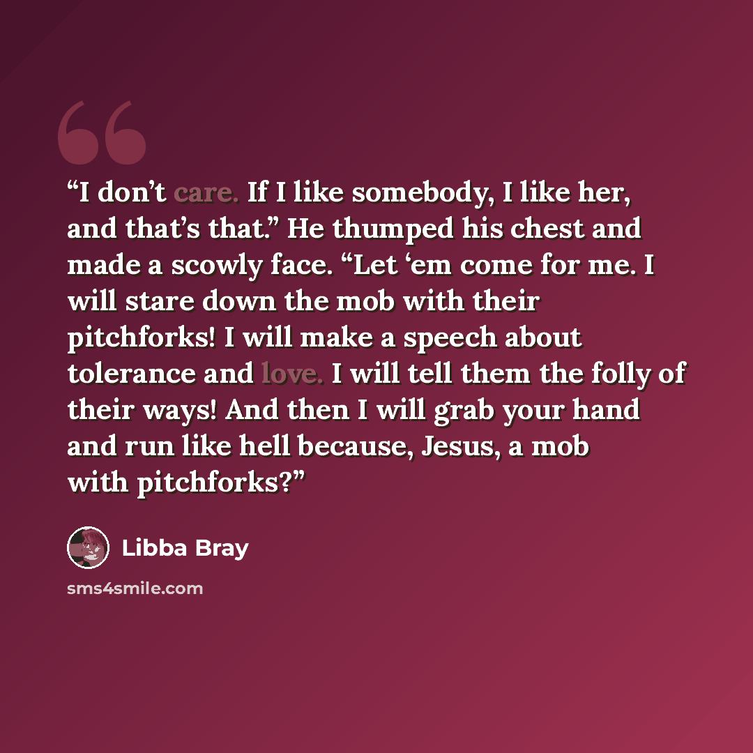 “I don’t care. If I like somebody, I like her, and that’s that.” He thumped his chest and made a scowly face. “Let ‘em come for me. I will stare down the mob with their pitchforks! I will make a speech about tolerance and love. I will tell them the folly of their ways! And then I will grab your…” quote by Libba Bray