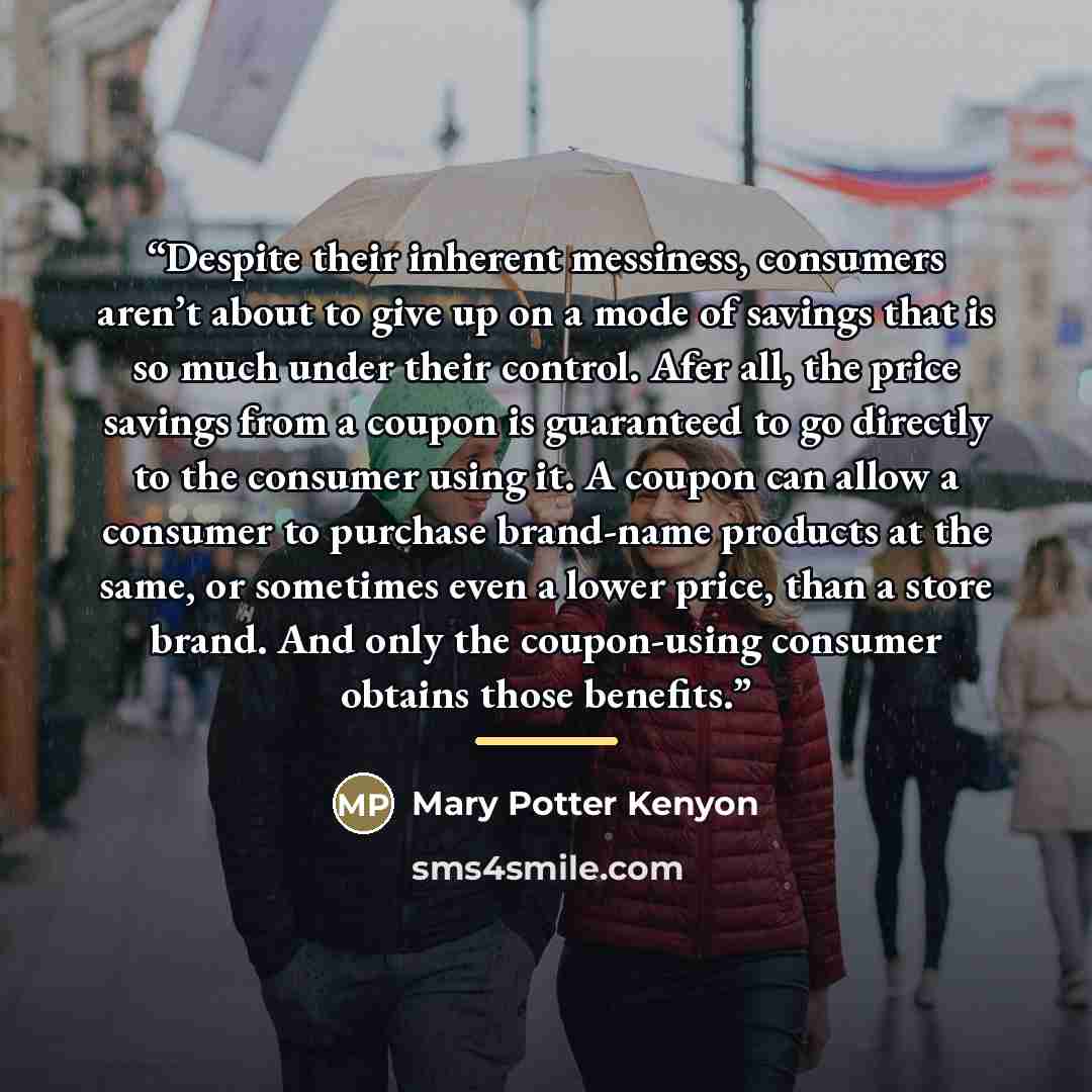 “Despite their inherent messiness, consumers aren’t about to give up on a mode of savings that is so much under their control. Afer all, the price savings from a coupon is guaranteed to go directly to the consumer using it. A coupon can allow a consumer to purchase brand-name products at the same…” quote by Mary Potter Kenyon