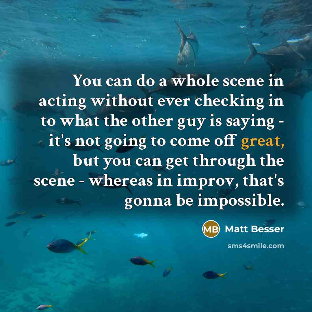 “You can do a whole scene in acting without ever checking in to what the other guy is saying - it's not going to come off great, but you can get through the scene - whereas in improv, that's gonna be impossible.” quote by Matt Besser