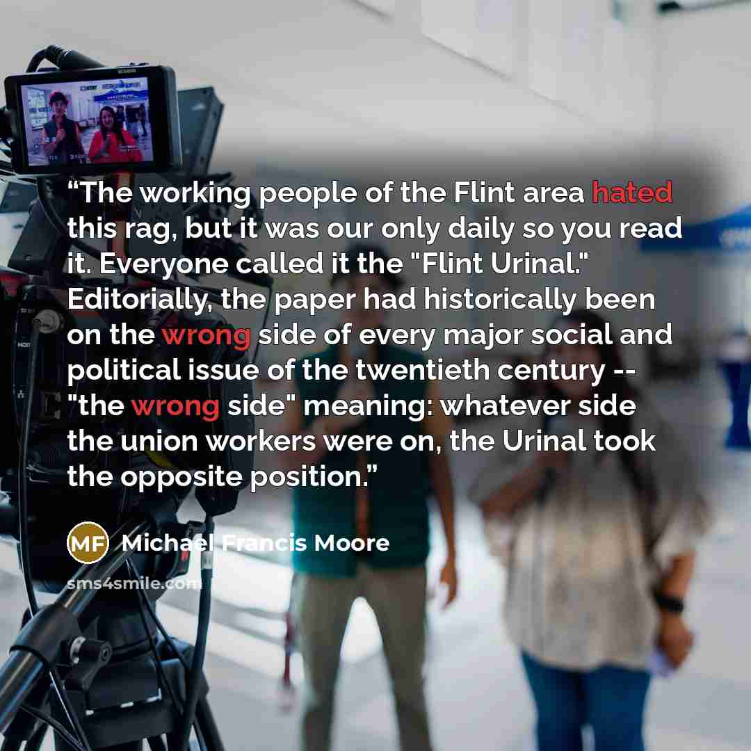 “The working people of the Flint area hated this rag, but it was our only daily so you read it. Everyone called it the "Flint Urinal." Editorially, the paper had historically been on the wrong side of every major social and political issue of the twentieth century -- "the wrong side" meaning…” quote by Michael Francis Moore