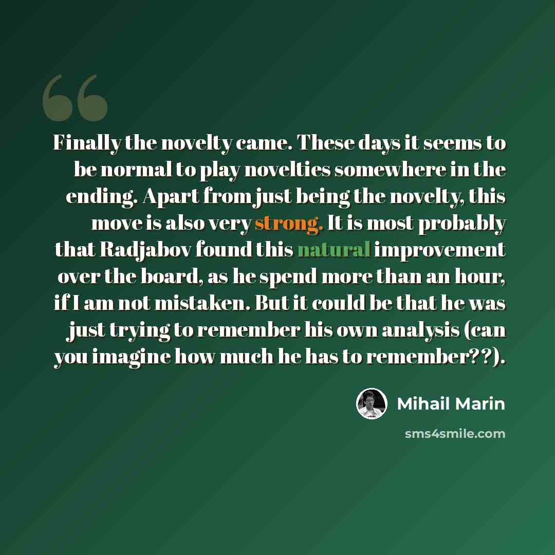 “Finally the novelty came. These days it seems to be normal to play novelties somewhere in the ending. Apart from just being the novelty, this move is also very strong. It is most probably that Radjabov found this natural improvement over the board, as he spend more than an hour, if I am not…” quote by Mihail Marin