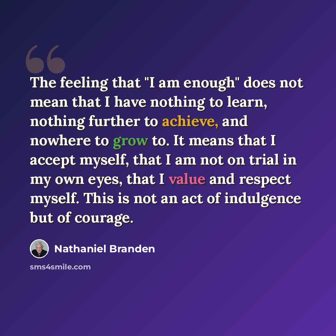 “The feeling that "I am enough" does not mean that I have nothing to learn, nothing further to achieve, and nowhere to grow to. It means that I accept myself, that I am not on trial in my own eyes, that I value and respect myself. This is not an act of indulgence but of courage.” quote by Nathaniel Branden