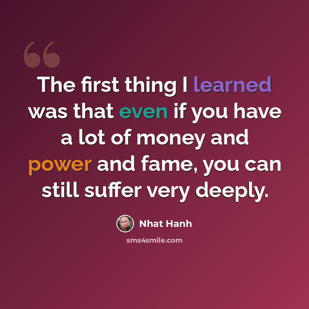 “The first thing I learned was that even if you have a lot of money and power and fame, you can still suffer very deeply.” quote by Nhat Hanh