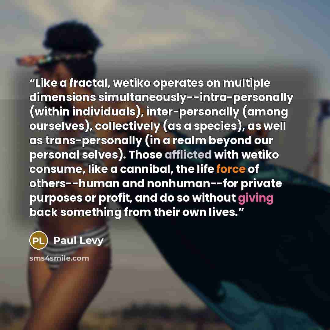 “Like a fractal, wetiko operates on multiple dimensions simultaneously--intra-personally (within individuals), inter-personally (among ourselves), collectively (as a species), as well as trans-personally (in a realm beyond our personal selves). Those afflicted with wetiko consume, like a cannibal…” quote by Paul Levy