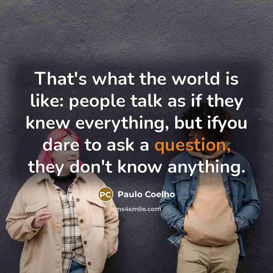 “That's what the world is like: people talk as if they knew everything, but ifyou dare to ask a question, they don't know anything.” quote by Paulo Coelho
