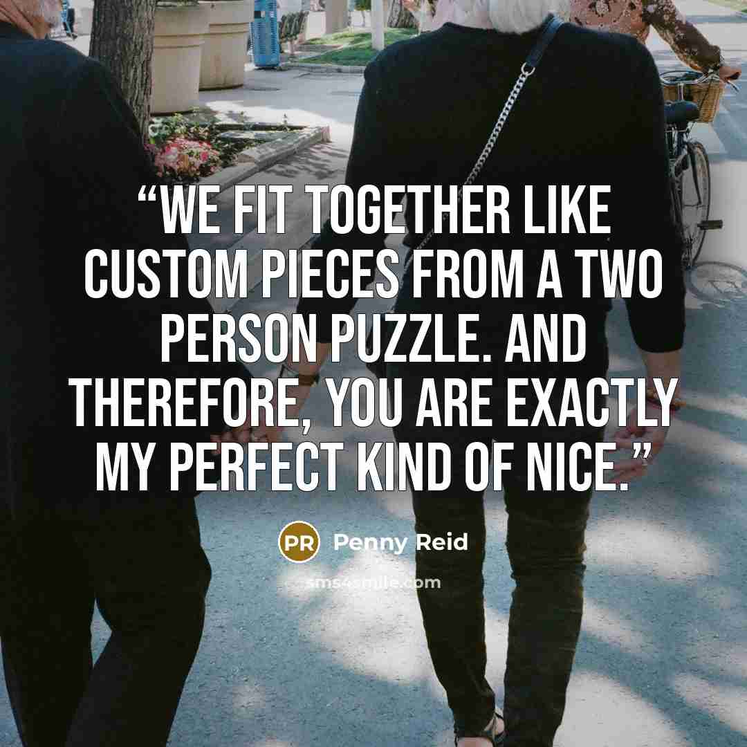 “We fit together like custom pieces from a two person puzzle. And therefore, you are exactly my perfect kind of nice.” quote by Penny Reid