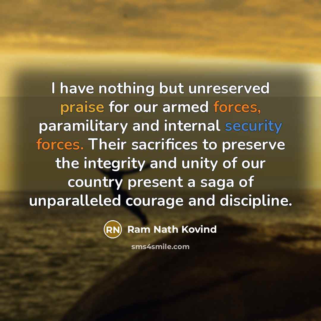 “I have nothing but unreserved praise for our armed forces, paramilitary and internal security forces. Their sacrifices to preserve the integrity and unity of our country present a saga of unparalleled courage and discipline.” quote by Ram Nath Kovind